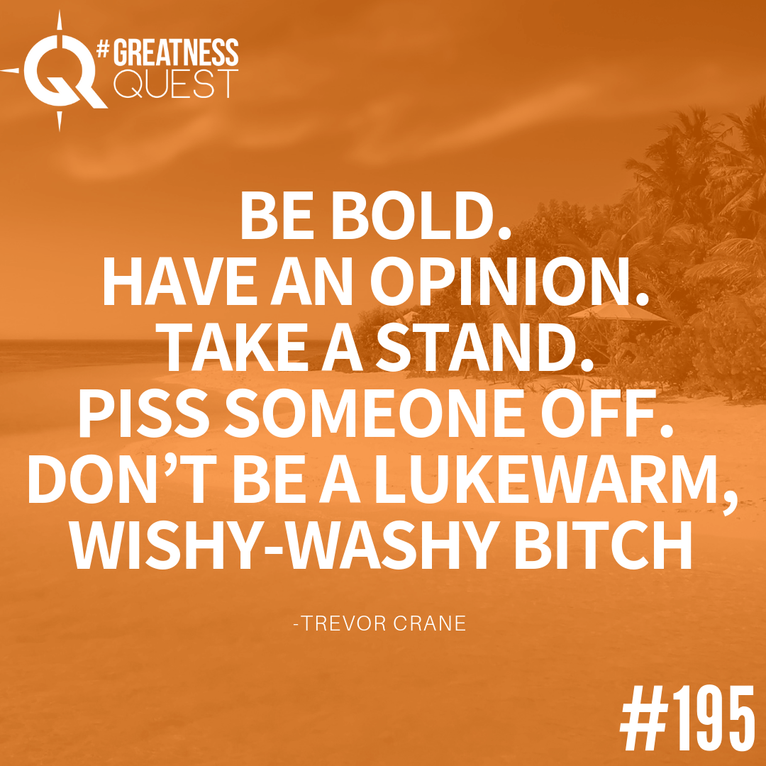 Be bold. Have an opinion. Take a stand. Piss someone off. Don’t be a lukewarm, wishy-washy bitch.​