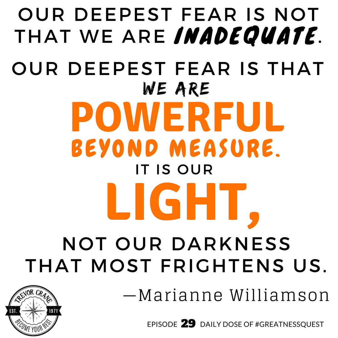 Our deepest fear is not that we are inadequate. Our deepest fear is that we are powerful beyond measure. It is our light, not our darkness that most frightens us.